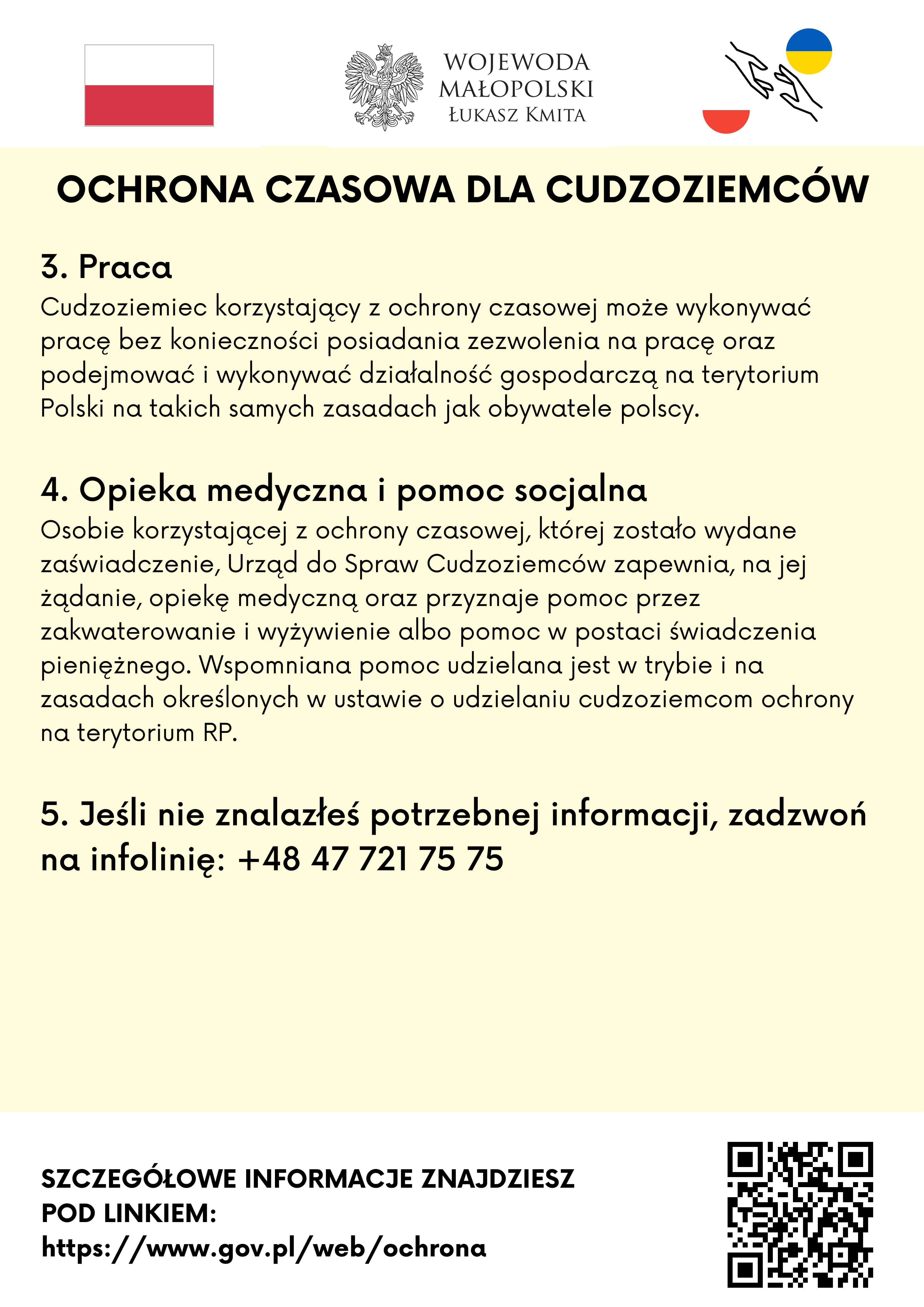 Ochrona Czasowa dla Cudzoziemców


3. Praca
Cudzoziemiec korzystający z ochrony czasowej może wykonywać pracę bez konieczności posiadania zezwolenia na pracę oraz podejmować i wykonywać działalność gospodarczą na terytorium Polski na takich samych zasadach jak obywatele polscy.
4. Opieka medyczna i pomoc socjalna
Osobie korzystającej z ochrony czasowej, której zostało wydane zaświadczenie, Urząd do Spraw Cudzoziemców zapewnia, na jej żądanie, opiekę medyczną oraz przyznaje pomoc przez zakwaterowanie i wyżywienie albo pomoc w postaci świadczenia pieniężnego. Wspomniana pomoc udzielana jest w trybie i na zasadach określonych w ustawie o udzielaniu cudzoziemcom ochrony na terytorium RP.
5. Jeśli nie znalazłeś potrzebnej informacji, zadzwoń na infolinię: +48 47 721 75 75
Szczegółowe informacje znajdziesz pod linkiem: https://www.gov.pl/web/ochrona
